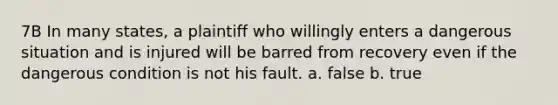 7B In many states, a plaintiff who willingly enters a dangerous situation and is injured will be barred from recovery even if the dangerous condition is not his fault. a. false b. true