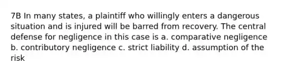 7B In many states, a plaintiff who willingly enters a dangerous situation and is injured will be barred from recovery. The central defense for negligence in this case is a. comparative negligence b. contributory negligence c. strict liability d. assumption of the risk