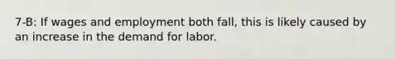 7-B: If wages and employment both fall, this is likely caused by an increase in the demand for labor.