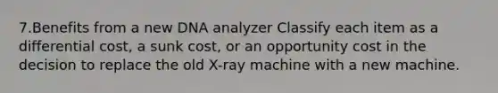 7.Benefits from a new DNA analyzer Classify each item as a differential cost, a sunk cost, or an opportunity cost in the decision to replace the old X-ray machine with a new machine.