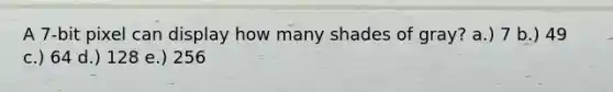 A 7-bit pixel can display how many shades of gray? a.) 7 b.) 49 c.) 64 d.) 128 e.) 256
