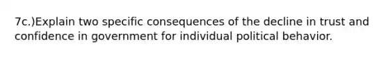 7c.)Explain two specific consequences of the decline in trust and confidence in government for individual political behavior.