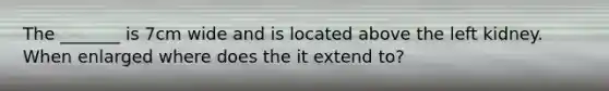 The _______ is 7cm wide and is located above the left kidney. When enlarged where does the it extend to?