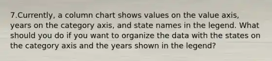 7.Currently, a column chart shows values on the value axis, years on the category axis, and state names in the legend. What should you do if you want to organize the data with the states on the category axis and the years shown in the legend?