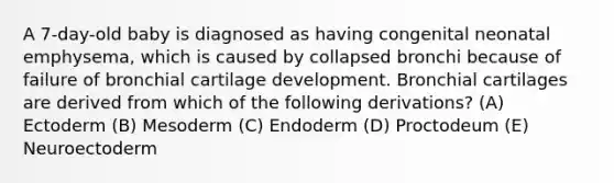 A 7-day-old baby is diagnosed as having congenital neonatal emphysema, which is caused by collapsed bronchi because of failure of bronchial cartilage development. Bronchial cartilages are derived from which of the following derivations? (A) Ectoderm (B) Mesoderm (C) Endoderm (D) Proctodeum (E) Neuroectoderm