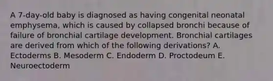 A 7-day-old baby is diagnosed as having congenital neonatal emphysema, which is caused by collapsed bronchi because of failure of bronchial cartilage development. Bronchial cartilages are derived from which of the following derivations? A. Ectoderms B. Mesoderm C. Endoderm D. Proctodeum E. Neuroectoderm