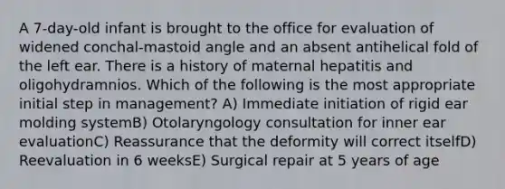 A 7-day-old infant is brought to the office for evaluation of widened conchal-mastoid angle and an absent antihelical fold of the left ear. There is a history of maternal hepatitis and oligohydramnios. Which of the following is the most appropriate initial step in management? A) Immediate initiation of rigid ear molding systemB) Otolaryngology consultation for inner ear evaluationC) Reassurance that the deformity will correct itselfD) Reevaluation in 6 weeksE) Surgical repair at 5 years of age