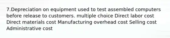 7.Depreciation on equipment used to test assembled computers before release to customers. multiple choice Direct labor cost Direct materials cost Manufacturing overhead cost Selling cost Administrative cost