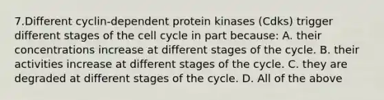 7.Different cyclin-dependent protein kinases (Cdks) trigger different stages of the cell cycle in part because: A. their concentrations increase at different stages of the cycle. B. their activities increase at different stages of the cycle. C. they are degraded at different stages of the cycle. D. All of the above