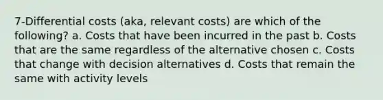 7-Differential costs (aka, relevant costs) are which of the following? a. Costs that have been incurred in the past b. Costs that are the same regardless of the alternative chosen c. Costs that change with decision alternatives d. Costs that remain the same with activity levels