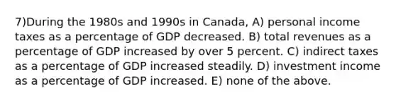 7)During the 1980s and 1990s in Canada, A) personal income taxes as a percentage of GDP decreased. B) total revenues as a percentage of GDP increased by over 5 percent. C) indirect taxes as a percentage of GDP increased steadily. D) investment income as a percentage of GDP increased. E) none of the above.