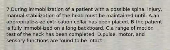 7.During immobilization of a patient with a possible spinal injury, manual stabilization of the head must be maintained until: A.an appropriate-size extrication collar has been placed. B.the patient is fully immobilized on a long backboard. C.a range of motion test of the neck has been completed. D.pulse, motor, and sensory functions are found to be intact.