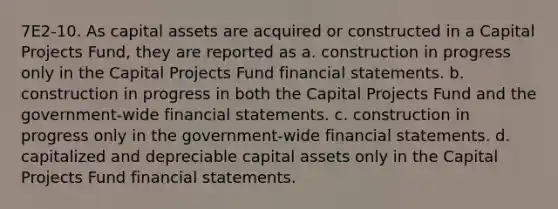 7E2-10. As capital assets are acquired or constructed in a Capital Projects Fund, they are reported as a. construction in progress only in the Capital Projects Fund financial statements. b. construction in progress in both the Capital Projects Fund and the government-wide financial statements. c. construction in progress only in the government-wide financial statements. d. capitalized and depreciable capital assets only in the Capital Projects Fund financial statements.