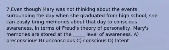 7.Even though Mary was not thinking about the events surrounding the day when she graduated from high school, she can easily bring memories about that day to conscious awareness. In terms of Freud's theory of personality, Mary's memories are stored at the _____ level of awareness. A) preconscious B) unconscious C) conscious D) latent