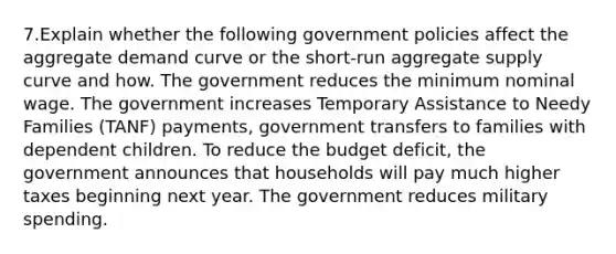 7.Explain whether the following government policies affect the aggregate demand curve or the short-run aggregate supply curve and how. The government reduces the minimum nominal wage. The government increases Temporary Assistance to Needy Families (TANF) payments, government transfers to families with dependent children. To reduce the budget deficit, the government announces that households will pay much higher taxes beginning next year. The government reduces military spending.