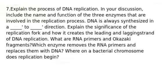 7.Explain the process of DNA replication. In your discussion, include the name and function of the three enzymes that are involved in the replication process. DNA is always synthesized in a _____' to _____' direction. Explain the significance of the replication fork and how it creates the leading and laggingstrand of DNA replication. What are RNA primers and Okazaki fragments?Which enzyme removes the RNA primers and replaces them with DNA? Where on a bacterial chromosome does replication begin?