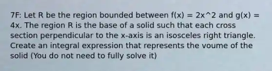 7F: Let R be the region bounded between f(x) = 2x^2 and g(x) = 4x. The region R is the base of a solid such that each cross section perpendicular to the x-axis is an isosceles right triangle. Create an integral expression that represents the voume of the solid (You do not need to fully solve it)