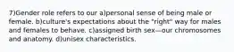 7)Gender role refers to our a)personal sense of being male or female. b)culture's expectations about the "right" way for males and females to behave. c)assigned birth sex—our chromosomes and anatomy. d)unisex characteristics.