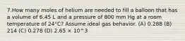 7.How many moles of helium are needed to fill a balloon that has a volume of 6.45 L and a pressure of 800 mm Hg at a room temperature of 24°C? Assume ideal gas behavior. (A) 0.288 (B) 214 (C) 0.278 (D) 2.65 × 10^3