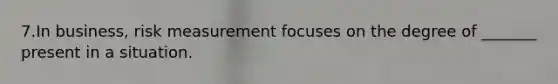 7.In business, risk measurement focuses on the degree of _______ present in a situation.