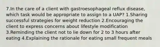 7.In the care of a client with gastroesophageal reflux disease, which task would be appropriate to assign to a UAP? 1.Sharing successful strategies for weight reduction 2.Encouraging the client to express concerns about lifestyle modification 3.Reminding the client not to lie down for 2 to 3 hours after eating 4.Explaining the rationale for eating small frequent meals