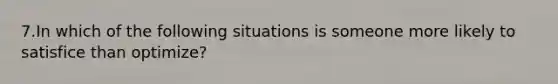 7.In which of the following situations is someone more likely to satisfice than optimize?