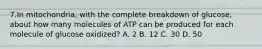 7.In mitochondria, with the complete breakdown of glucose, about how many molecules of ATP can be produced for each molecule of glucose oxidized? A. 2 B. 12 C. 30 D. 50