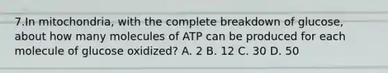 7.In mitochondria, with the complete breakdown of glucose, about how many molecules of ATP can be produced for each molecule of glucose oxidized? A. 2 B. 12 C. 30 D. 50