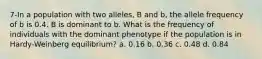 7-In a population with two alleles, B and b, the allele frequency of b is 0.4. B is dominant to b. What is the frequency of individuals with the dominant phenotype if the population is in Hardy-Weinberg equilibrium? a. 0.16 b. 0.36 c. 0.48 d. 0.84