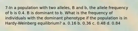 7-In a population with two alleles, B and b, the allele frequency of b is 0.4. B is dominant to b. What is the frequency of individuals with the dominant phenotype if the population is in Hardy-Weinberg equilibrium? a. 0.16 b. 0.36 c. 0.48 d. 0.84