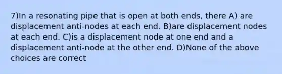 7)In a resonating pipe that is open at both ends, there A) are displacement anti-nodes at each end. B)are displacement nodes at each end. C)is a displacement node at one end and a displacement anti-node at the other end. D)None of the above choices are correct