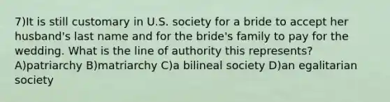 7)It is still customary in U.S. society for a bride to accept her husband's last name and for the bride's family to pay for the wedding. What is the line of authority this represents? A)patriarchy B)matriarchy C)a bilineal society D)an egalitarian society