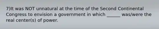 7)It was NOT unnatural at the time of the Second Continental Congress to envision a government in which ______ was/were the real center(s) of power.