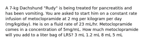 A 7-kg Dachshund "Rudy" is being treated for pancreatitis and has been vomiting. You are asked to start him on a constant rate infusion of metoclopramide at 2 mg per kilogram per day (mg/kg/day). He is on a fluid rate of 23 mL/hr. Metoclopramide comes in a concentration of 5mg/mL. How much metoclopramide will you add to a liter bag of LRS? 3 mL 1.2 mL 8 mL 5 mL