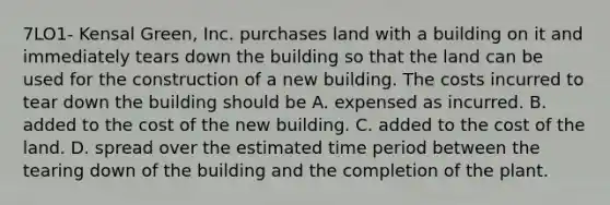 7LO1- Kensal Green, Inc. purchases land with a building on it and immediately tears down the building so that the land can be used for the construction of a new building. The costs incurred to tear down the building should be A. expensed as incurred. B. added to the cost of the new building. C. added to the cost of the land. D. spread over the estimated time period between the tearing down of the building and the completion of the plant.