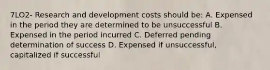 7LO2- Research and development costs should be: A. Expensed in the period they are determined to be unsuccessful B. Expensed in the period incurred C. Deferred pending determination of success D. Expensed if unsuccessful, capitalized if successful