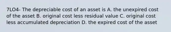 7LO4- The depreciable cost of an asset is A. the unexpired cost of the asset B. original cost less residual value C. original cost less accumulated depreciation D. the expired cost of the asset