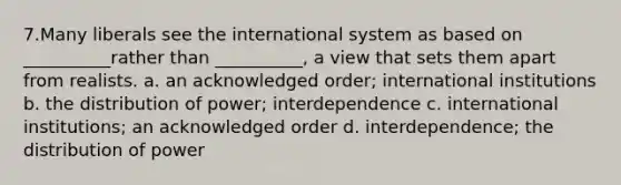 7.Many liberals see the international system as based on __________rather than __________, a view that sets them apart from realists. a. an acknowledged order; international institutions b. the distribution of power; interdependence c. international institutions; an acknowledged order d. interdependence; the distribution of power