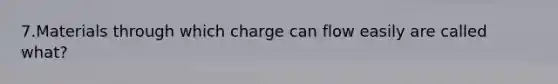 7.Materials through which charge can flow easily are called what?