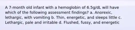 A 7-month old infant with a hemoglobin of 6.5g/dL will have which of the following assessment findings? a. Anorexic, lethargic, with vomiting b. Thin, energetic, and sleeps little c. Lethargic, pale and irritable d. Flushed, fussy, and energetic