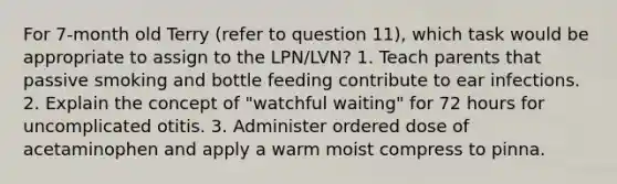 For 7-month old Terry (refer to question 11), which task would be appropriate to assign to the LPN/LVN? 1. Teach parents that passive smoking and bottle feeding contribute to ear infections. 2. Explain the concept of "watchful waiting" for 72 hours for uncomplicated otitis. 3. Administer ordered dose of acetaminophen and apply a warm moist compress to pinna.