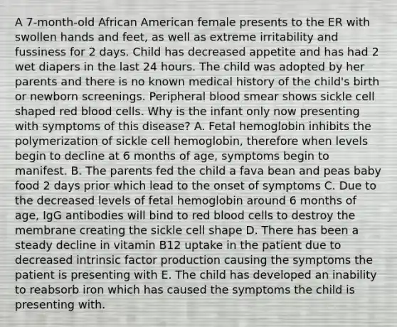 A 7-month-old African American female presents to the ER with swollen hands and feet, as well as extreme irritability and fussiness for 2 days. Child has decreased appetite and has had 2 wet diapers in the last 24 hours. The child was adopted by her parents and there is no known medical history of the child's birth or newborn screenings. Peripheral blood smear shows sickle cell shaped red blood cells. Why is the infant only now presenting with symptoms of this disease? A. Fetal hemoglobin inhibits the polymerization of sickle cell hemoglobin, therefore when levels begin to decline at 6 months of age, symptoms begin to manifest. B. The parents fed the child a fava bean and peas baby food 2 days prior which lead to the onset of symptoms C. Due to the decreased levels of fetal hemoglobin around 6 months of age, IgG antibodies will bind to red blood cells to destroy the membrane creating the sickle cell shape D. There has been a steady decline in vitamin B12 uptake in the patient due to decreased intrinsic factor production causing the symptoms the patient is presenting with E. The child has developed an inability to reabsorb iron which has caused the symptoms the child is presenting with.