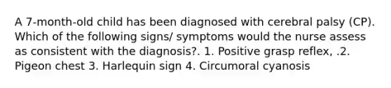 A 7-month-old child has been diagnosed with cerebral palsy (CP). Which of the following signs/ symptoms would the nurse assess as consistent with the diagnosis?. 1. Positive grasp reflex, .2. Pigeon chest 3. Harlequin sign 4. Circumoral cyanosis