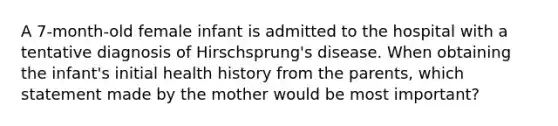 A 7-month-old female infant is admitted to the hospital with a tentative diagnosis of Hirschsprung's disease. When obtaining the infant's initial health history from the parents, which statement made by the mother would be most important?