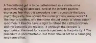 A 7-month-old girl is to be catheterized so a sterile urine specimen may be obtained. One of the infant's parents expresses fear that this procedure may traumatize the baby psychologically. How should the nurse provide reassurance? 1 The fear is justified, and the nurse should obtain a "clean catch" specimen. 2 Parents have a right to refuse the catheterization, and the concerns are realistic. 3 Although the concern is appropriate, the need for a sterile specimen is the priority. 4 The procedure is uncomfortable, but there should not be a damaging long-term effect.