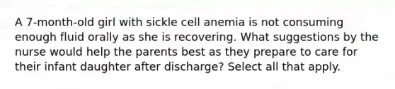 A 7-month-old girl with sickle cell anemia is not consuming enough fluid orally as she is recovering. What suggestions by the nurse would help the parents best as they prepare to care for their infant daughter after discharge? Select all that apply.