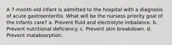 A 7-month-old infant is admitted to the hospital with a diagnosis of acute gastroenteritis. What will be the nursess priority goal of the infants care? a. Prevent fluid and electrolyte imbalance. b. Prevent nutritional deficiency. c. Prevent skin breakdown. d. Prevent malabsorption.