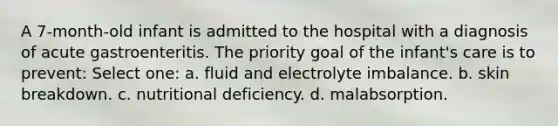 A 7-month-old infant is admitted to the hospital with a diagnosis of acute gastroenteritis. The priority goal of the infant's care is to prevent: Select one: a. fluid and electrolyte imbalance. b. skin breakdown. c. nutritional deficiency. d. malabsorption.