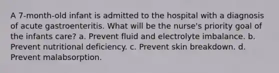 A 7-month-old infant is admitted to the hospital with a diagnosis of acute gastroenteritis. What will be the nurse's priority goal of the infants care? a. Prevent fluid and electrolyte imbalance. b. Prevent nutritional deficiency. c. Prevent skin breakdown. d. Prevent malabsorption.