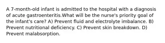 A 7-month-old infant is admitted to the hospital with a diagnosis of acute gastroenteritis.What will be the nurse's priority goal of the infant's care? A) Prevent fluid and electrolyte imbalance. B) Prevent nutritional deficiency. C) Prevent skin breakdown. D) Prevent malabsorption.